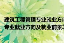 建筑工程管理专业就业方向及前景分析（2022建筑经济管理专业就业方向及就业前景怎么样）