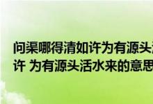 问渠哪得清如许为有源头活水来的深刻含义（问渠哪得清如许 为有源头活水来的意思）