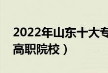 2022年山东十大专科学校排名（山东最好的高职院校）