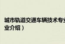 城市轨道交通车辆技术专业介绍（2022城市轨道交通车辆专业介绍）