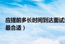 应提前多长时间到达面试地点（提前多长时间到达面试地点最合适）