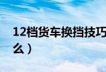 12档货车换挡技巧（12档货车换挡技巧是什么）