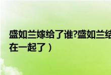 盛如兰嫁给了谁?盛如兰结局是什么?（盛如兰小说结局和谁在一起了）