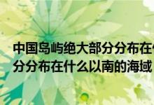 中国岛屿绝大部分分布在什么以南的区域（中国岛屿绝大部分分布在什么以南的海域）