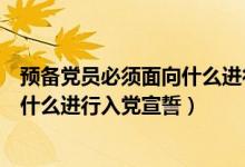 预备党员必须面向什么进行入党宣誓党（预备党员必须面向什么进行入党宣誓）