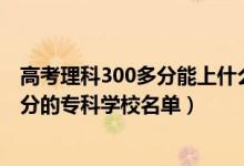 高考理科300多分能上什么专科学校（2022高考文科300多分的专科学校名单）