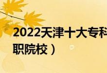 2022天津十大专科学校排名（天津最好的高职院校）