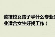 读技校女孩子学什么专业最好找工作（2022技校都有什么专业适合女生好找工作）