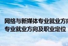 网络与新媒体专业就业方向与就业前景（2022网络与新媒体专业就业方向及职业定位）