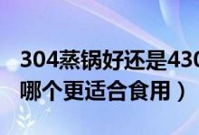 304蒸锅好还是430蒸锅好?（蒸锅430和304哪个更适合食用）