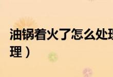 油锅着火了怎么处理视频（油锅着火了怎么处理）