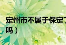 定州市不属于保定了吗（定州市不属于保定了吗）