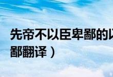 先帝不以臣卑鄙的以怎么翻译（先帝不以臣卑鄙翻译）