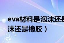 eva材料是泡沫还是橡胶（eva是什么材质泡沫还是橡胶）