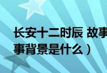 长安十二时辰 故事背景（长安十二时辰的故事背景是什么）