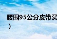 腰围95公分皮带买多长（腰围95公分是几尺）