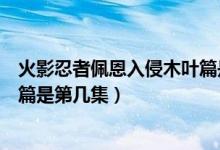 火影忍者佩恩入侵木叶篇是第几集（火影忍者佩恩入侵木叶篇是第几集）