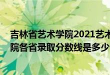 吉林省艺术学院2021艺术生录取分数线（2021吉林艺术学院各省录取分数线是多少）