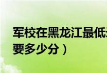 军校在黑龙江最低录取分数线（2022考军校要多少分）