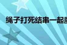 绳子打死结串一起魔术（绳子打死结方法）