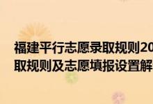 福建平行志愿录取规则2021（2022年福建高考平行志愿录取规则及志愿填报设置解读）