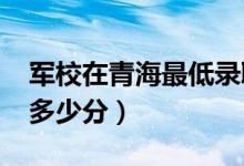 军校在青海最低录取分数线（2022考军校要多少分）