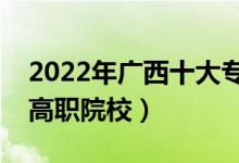 2022年广西十大专科学校排名（广西最好的高职院校）