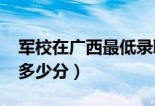 军校在广西最低录取分数线（2022考军校要多少分）