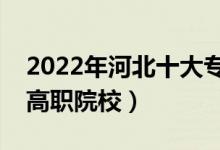 2022年河北十大专科学校排名（河北最好的高职院校）