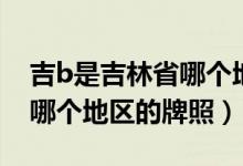 吉b是吉林省哪个地区的牌照（吉b是吉林省哪个地区的牌照）