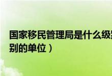 国家移民管理局是什么级别单位（国家移民管理局是什么级别的单位）