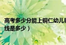 高考多少分能上铜仁幼儿师范高等专科学校（2021录取分数线是多少）