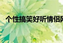 个性搞笑好听情侣网名（好听的情侣网名）