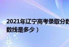 2021年辽宁高考录取分数线发布（2021年辽宁高考录取分数线是多少）