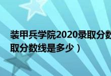 装甲兵学院2020录取分数线（2021陆军装甲兵学院各省录取分数线是多少）