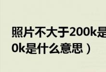 照片不大于200k是什么意思（照片不大于200k是什么意思）