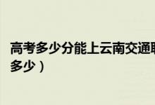 高考多少分能上云南交通职业技术学院（2021录取分数线是多少）