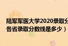 陆军军医大学2020录取分数线是多少（2021陆军军医大学各省录取分数线是多少）