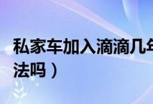 私家车加入滴滴几年报废（私家车加入滴滴合法吗）