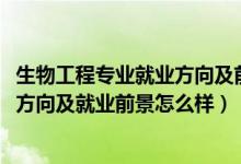 生物工程专业就业方向及前景分析（2022生物工程专业就业方向及就业前景怎么样）