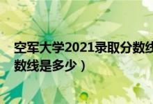 空军大学2021录取分数线（2021空军预警学院各省录取分数线是多少）