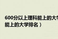 600分以上理科能上的大学排名（2022高考600分左右理科能上的大学排名）