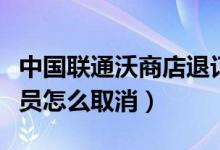 中国联通沃商店退订（中国联通手机沃商店会员怎么取消）