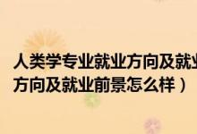 人类学专业就业方向及就业前景分析（2022人类学专业就业方向及就业前景怎么样）