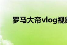 罗马大帝vlog视频（罗马大帝是什么）