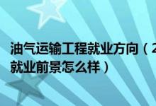 油气运输工程就业方向（2022油气储运工程专业就业方向及就业前景怎么样）