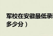 军校在安徽最低录取分数线（2022考军校要多少分）