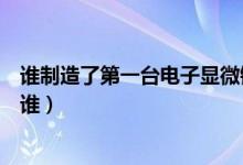 谁制造了第一台电子显微镜（发明第一个电子显微镜的人是谁）