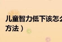 儿童智力低下该怎么办（儿童智力低下的解决方法）