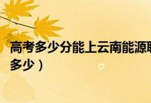 高考多少分能上云南能源职业技术学院（2021录取分数线是多少）